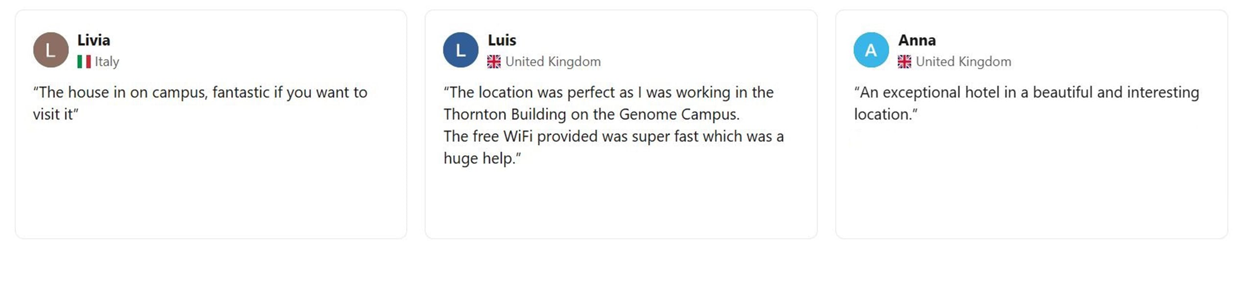 Livia - Italy "The house is on campus, fantastic if you want to visit it." Luis - United Kingdom "The location was perfect as I was working in the Thornton Building on the Genome Campus. The free WiFi provided was super fast which was a huge help." Anna - United Kingdom "An exceptional hotel in a beautiful and interesting location."